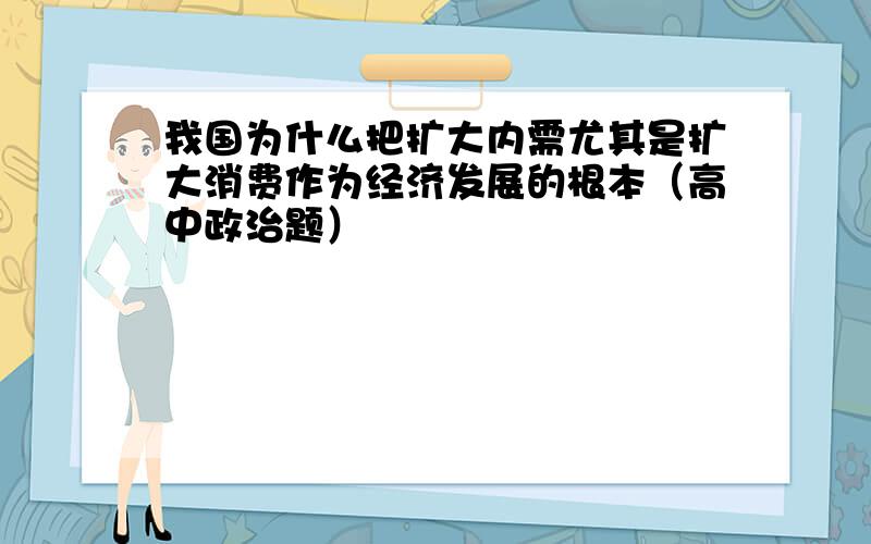 我国为什么把扩大内需尤其是扩大消费作为经济发展的根本（高中政治题）