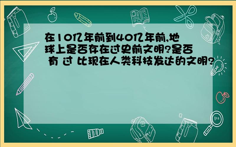 在10亿年前到40亿年前,地球上是否存在过史前文明?是否 有 过 比现在人类科技发达的文明?