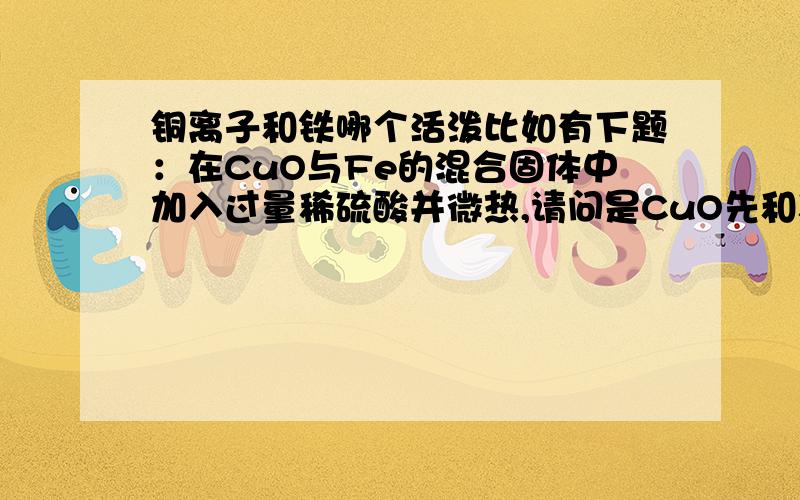 铜离子和铁哪个活泼比如有下题：在CuO与Fe的混合固体中加入过量稀硫酸并微热,请问是CuO先和稀硫酸反应还是铁先和稀硫酸反应?请问各位是否会有氢气生成?