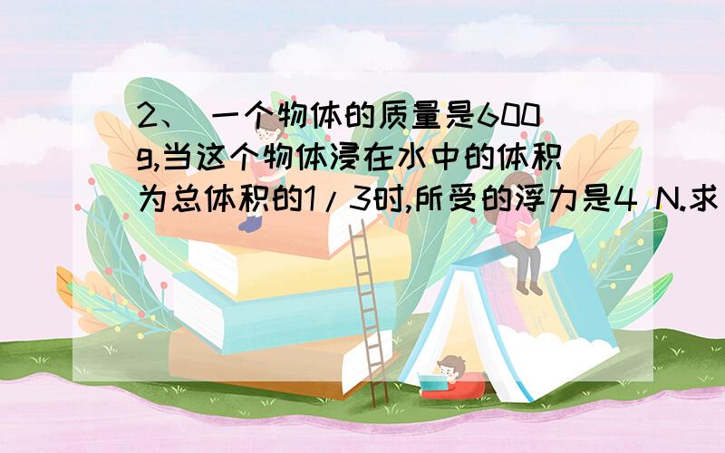 2、 一个物体的质量是600g,当这个物体浸在水中的体积为总体积的1/3时,所受的浮力是4 N.求（1）此时物体浸入水中的体积（2）物体的体积；（3）物体的密度（g取10N/Kg） （已知.求.