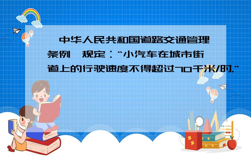 《中华人民共和国道路交通管理条例》规定：“小汽车在城市街道上的行驶速度不得超过70千米/时.”一辆小汽