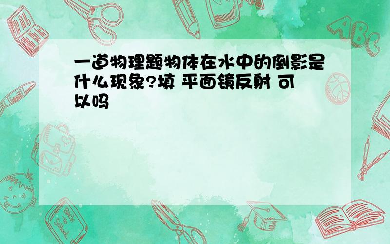 一道物理题物体在水中的倒影是什么现象?填 平面镜反射 可以吗