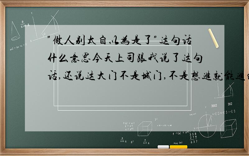 ”做人别太自以为是了”这句话什么意思今天上司跟我说了这句话,还说这大门不是城门,不是想进就能进的,每天她都固定安排我做一件事,都是安排给我一个人,今天我听见她说我就去了没跟