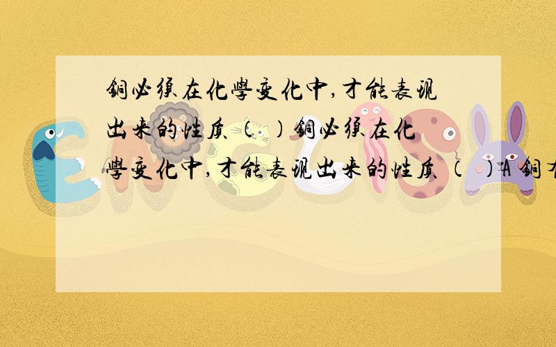 铜必须在化学变化中,才能表现出来的性质 （ ）铜必须在化学变化中,才能表现出来的性质 （ ）A 铜有良好的导电能力B把铜在熔炉中加热,到1083℃能熔成液体C熔化的铜在模具中可铸成铜器D铜