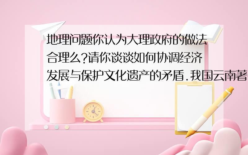 地理问题你认为大理政府的做法合理么?请你谈谈如何协调经济发展与保护文化遗产的矛盾.我国云南著名的古城大理,为了经济发展,拆去了不便于汽车行走的石板路,铺上了柏油路.你认为大理