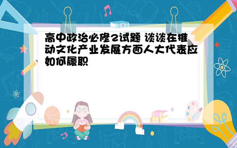 高中政治必修2试题 谈谈在推动文化产业发展方面人大代表应如何履职