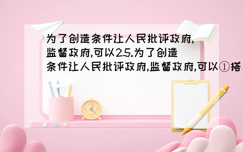 为了创造条件让人民批评政府,监督政府,可以25.为了创造条件让人民批评政府,监督政府,可以①搭建和利用信息平台,方便公众了解政府的活动②通过听证等方式,帮助政府修正和完善决策方案