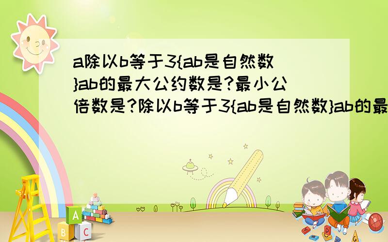 a除以b等于3{ab是自然数}ab的最大公约数是?最小公倍数是?除以b等于3{ab是自然数}ab的最大公约数是?最小公倍数是?如果a和b是互质数,那么最大公约数是?最小公倍数是?