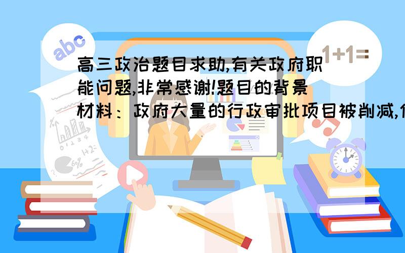 高三政治题目求助,有关政府职能问题,非常感谢!题目的背景材料：政府大量的行政审批项目被削减,使得政府从原来的行政管理色彩中渐渐淡出,走向服务型政府的开端.题目设问：从采莲当中