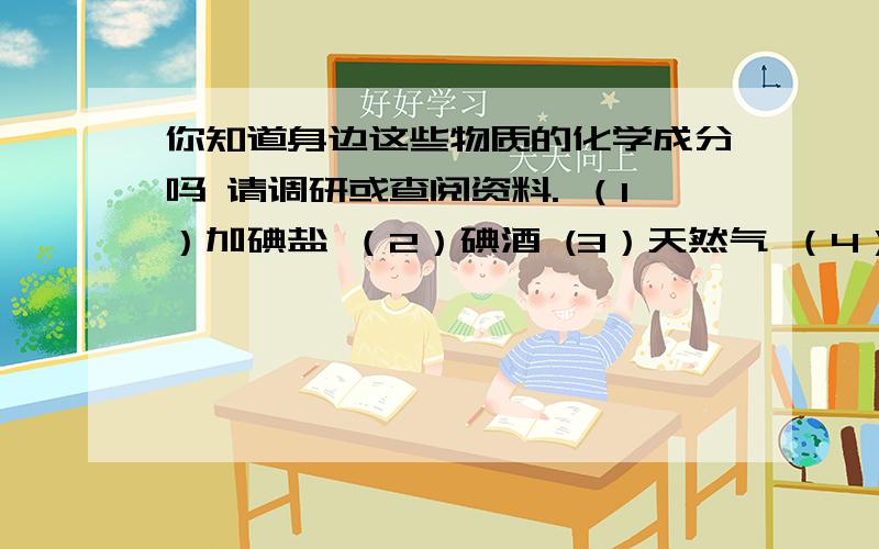 你知道身边这些物质的化学成分吗 请调研或查阅资料. （1）加碘盐 （2）碘酒 (3）天然气 （4）干电池你知道身边这些物质的化学成分吗 请调研或查阅资料.（1）加碘盐（2）碘酒  (3）天然气