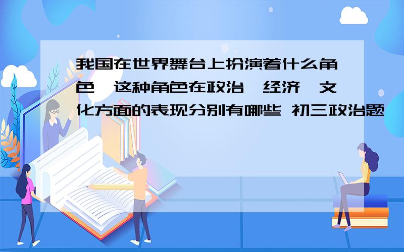 我国在世界舞台上扮演着什么角色,这种角色在政治,经济,文化方面的表现分别有哪些 初三政治题