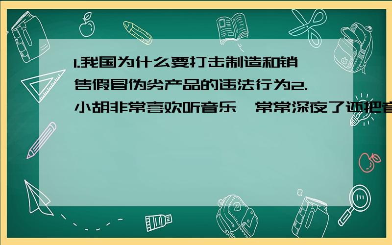 1.我国为什么要打击制造和销售假冒伪劣产品的违法行为2.小胡非常喜欢听音乐,常常深夜了还把音响开到最大声,邻居纷纷向他提意见,小胡认为在家里听音乐是自己的权利,邻居无权干涉,小胡