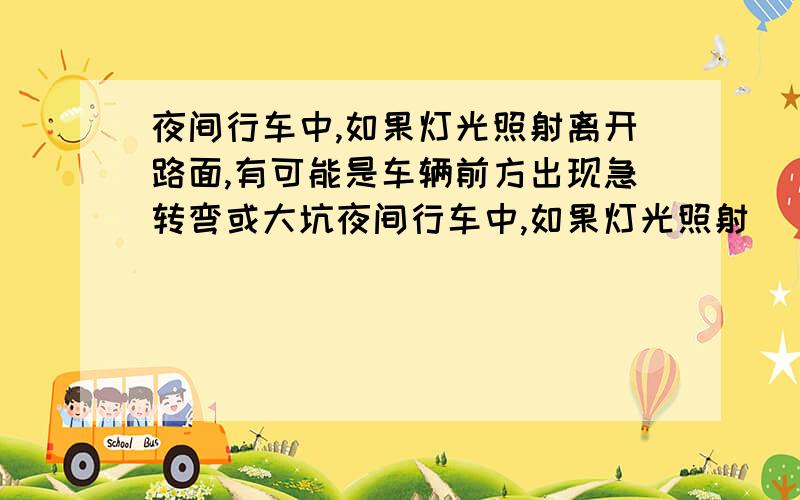 夜间行车中,如果灯光照射离开路面,有可能是车辆前方出现急转弯或大坑夜间行车中,如果灯光照射______,有可能是车辆前方出现急转弯或大坑.A、由远及近 B、离开路面 C、距离不变 D、由高变