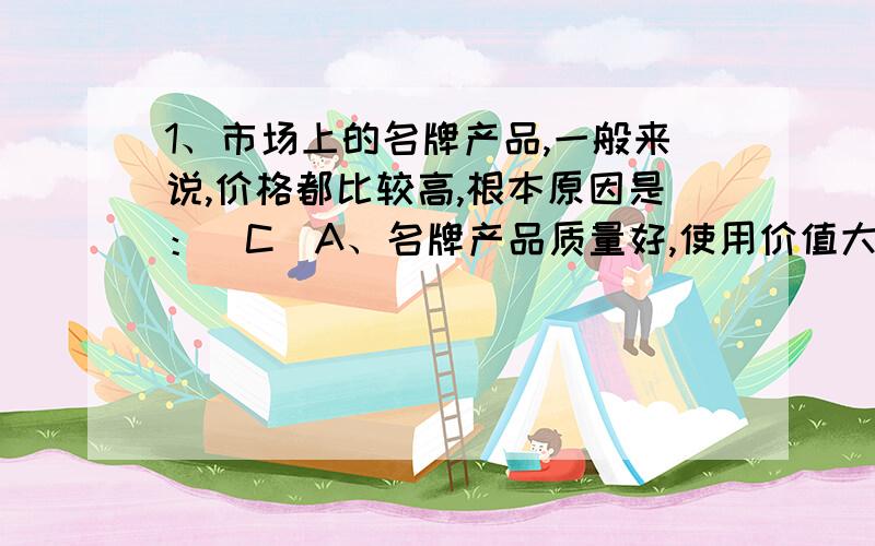 1、市场上的名牌产品,一般来说,价格都比较高,根本原因是：（C）A、名牌产品质量好,使用价值大 B、名牌产品可以满足人们高层次的需要 C、生产名牌产品耗费的劳动量大 D、生产名牌产品的