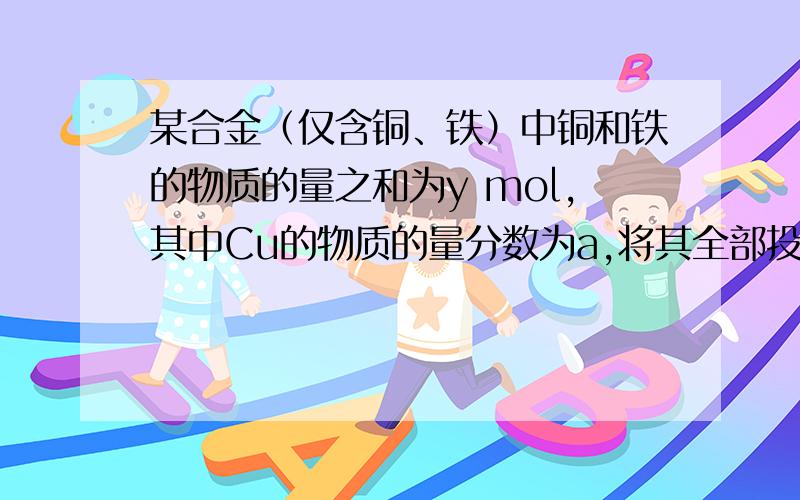 某合金（仅含铜、铁）中铜和铁的物质的量之和为y mol,其中Cu的物质的量分数为a,将其全部投入50ML b mol/L的硝酸溶液中,加热使其充分反应（假设NO是唯一的还原产物）.下列说法正确的是当溶