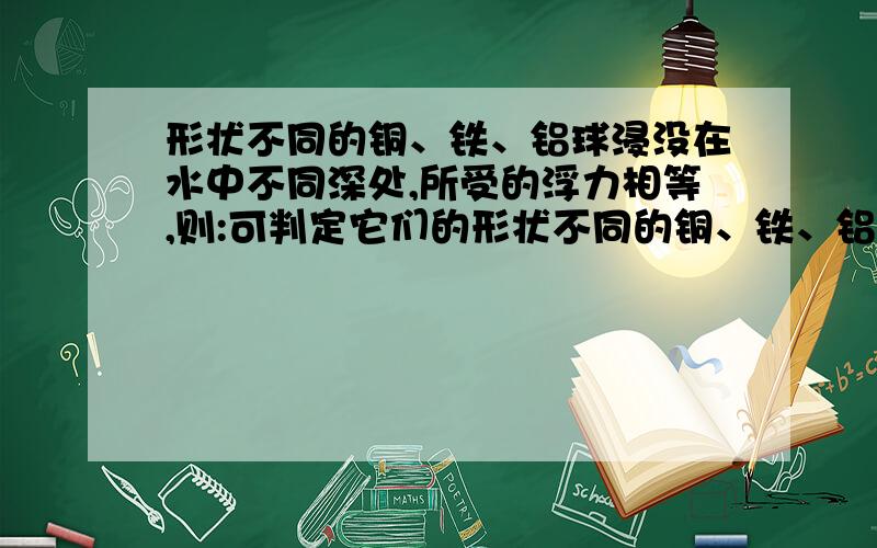 形状不同的铜、铁、铝球浸没在水中不同深处,所受的浮力相等,则:可判定它们的形状不同的铜、铁、铝球浸没在水中不同深处,所受的浮力相等,则：可判定它们的( )A.体积相同 B.质量相同 C.重