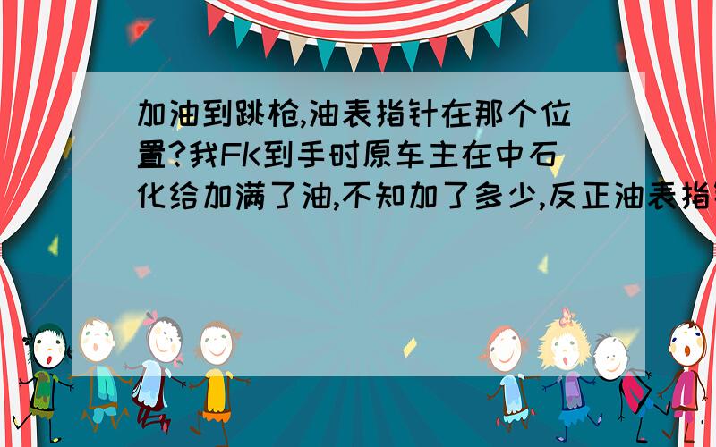 加油到跳枪,油表指针在那个位置?我FK到手时原车主在中石化给加满了油,不知加了多少,反正油表指针是到顶了,这箱油使用起来油表很正常.后来自己加了两次油,不是正规加油站的油,每次加200