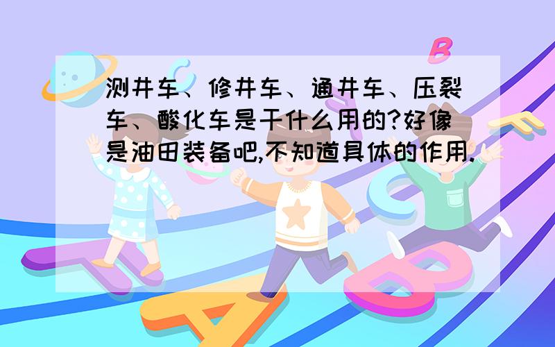 测井车、修井车、通井车、压裂车、酸化车是干什么用的?好像是油田装备吧,不知道具体的作用.