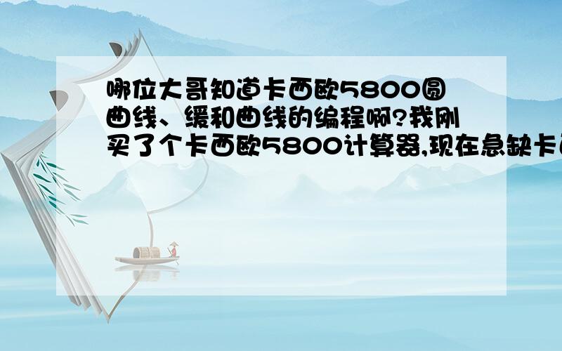 哪位大哥知道卡西欧5800圆曲线、缓和曲线的编程啊?我刚买了个卡西欧5800计算器,现在急缺卡西欧5800圆曲线、缓和曲线的程序,自己又不会编,希望哪位大哥行行好,兄弟在此拜谢了