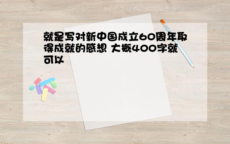 就是写对新中国成立60周年取得成就的感想 大概400字就可以