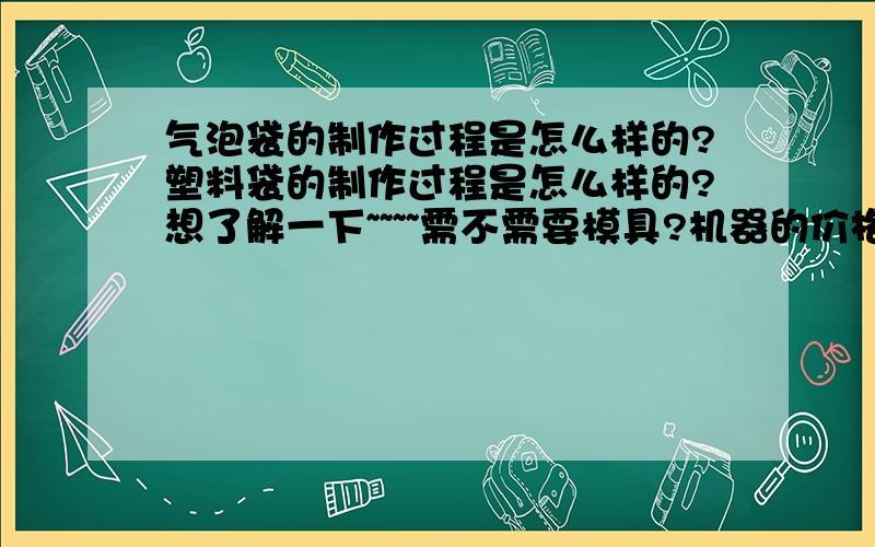 气泡袋的制作过程是怎么样的?塑料袋的制作过程是怎么样的?想了解一下~~~~需不需要模具?机器的价格大概多少~~~~