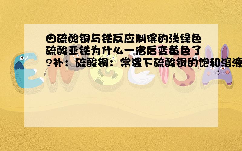 由硫酸铜与铁反应制得的浅绿色硫酸亚铁为什么一宿后变黄色了?补：硫酸铜：常温下硫酸铜的饱和溶液； 铁：生铁； 硫酸亚铁：过滤了两次的硫酸亚铁.