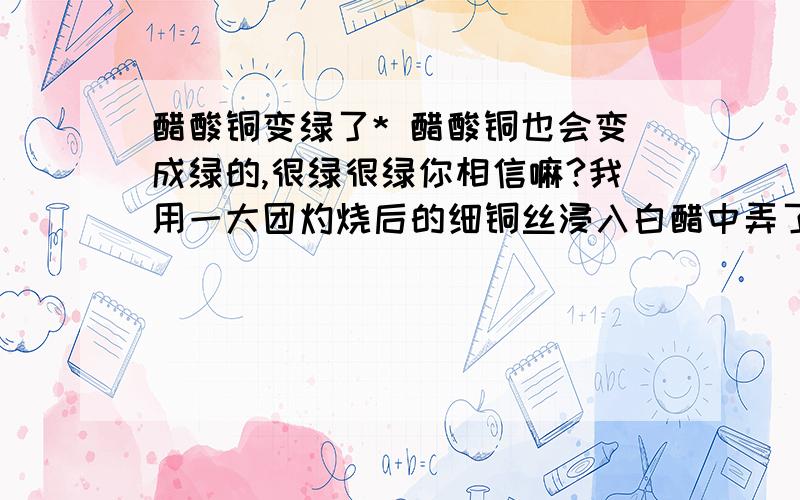 醋酸铜变绿了* 醋酸铜也会变成绿的,很绿很绿你相信嘛?我用一大团灼烧后的细铜丝浸入白醋中弄了一杯很蓝的醋酸铜,倒一点到小茶杯里,放上半天.观察到杯低有几点很小的粉状深绿色沉淀,