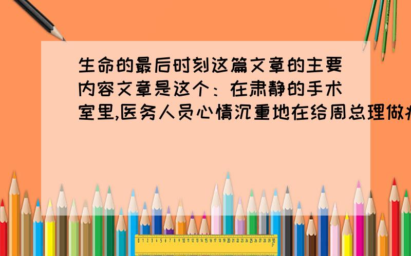 生命的最后时刻这篇文章的主要内容文章是这个：在肃静的手术室里,医务人员心情沉重地在给周总理做癌块切除手术.手术已完,医务人员正忙着给总理包扎伤口.身体虚弱的总理,在手术台上