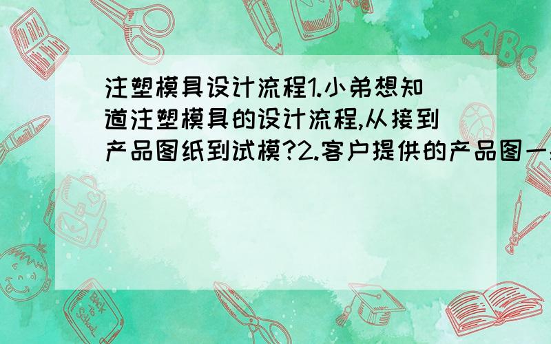 注塑模具设计流程1.小弟想知道注塑模具的设计流程,从接到产品图纸到试模?2.客户提供的产品图一般是2d的还是3d的?3.模具设计工程师需要绘制哪些图纸,绘制这些图纸的先后顺序是怎样的?