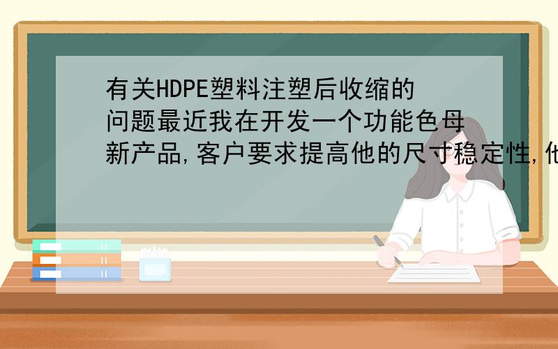 有关HDPE塑料注塑后收缩的问题最近我在开发一个功能色母新产品,客户要求提高他的尺寸稳定性,他的基料是HDPE的,现在HDPE收缩后机械手抓不住了,要求我加以改良.本来HDPE做瓶盖的话就是基于