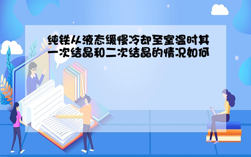 纯铁从液态缓慢冷却至室温时其一次结晶和二次结晶的情况如何