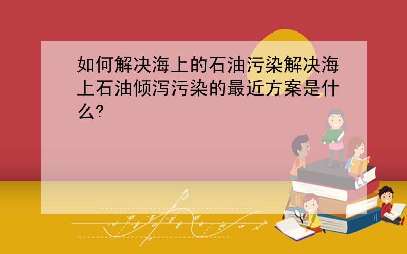 如何解决海上的石油污染解决海上石油倾泻污染的最近方案是什么?