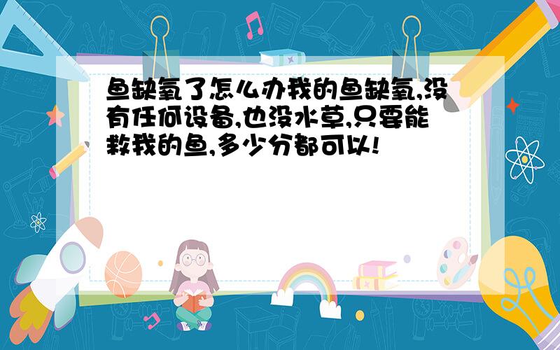 鱼缺氧了怎么办我的鱼缺氧,没有任何设备,也没水草,只要能救我的鱼,多少分都可以!