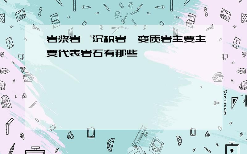 岩浆岩、沉积岩、变质岩主要主要代表岩石有那些