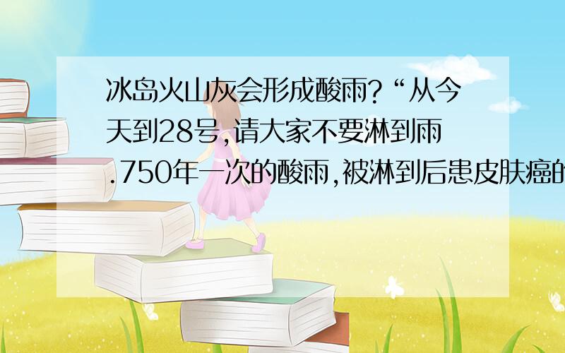 冰岛火山灰会形成酸雨?“从今天到28号,请大家不要淋到雨.750年一次的酸雨,被淋到后患皮肤癌的几率很高.因为欧洲的一个火山的大爆发,向高空喷发了大量硫化物,在大气层7000~10000米的高空形