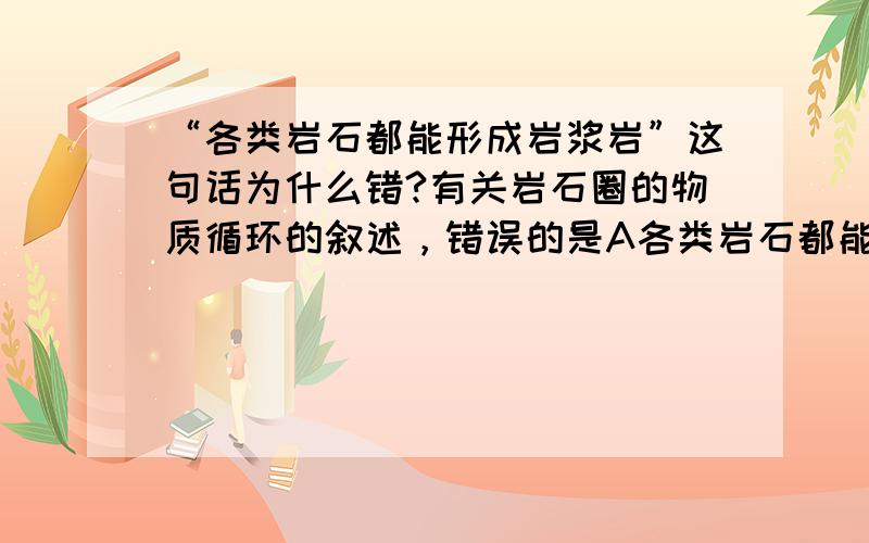 “各类岩石都能形成岩浆岩”这句话为什么错?有关岩石圈的物质循环的叙述，错误的是A各类岩石都能形成岩浆岩 B各类岩石都能形成沉积岩C各类岩石都能形成变质岩 D各类岩石都能形成新的