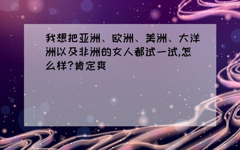 我想把亚洲、欧洲、美洲、大洋洲以及非洲的女人都试一试,怎么样?肯定爽