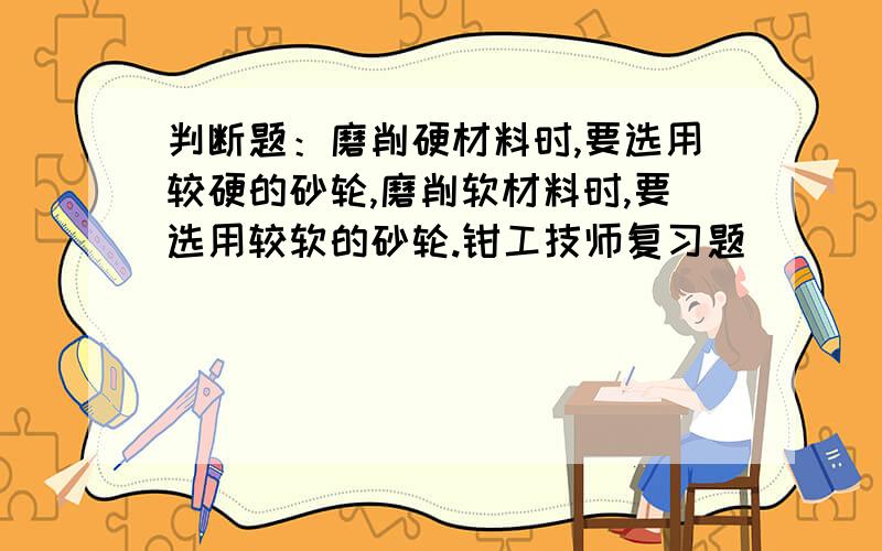 判断题：磨削硬材料时,要选用较硬的砂轮,磨削软材料时,要选用较软的砂轮.钳工技师复习题