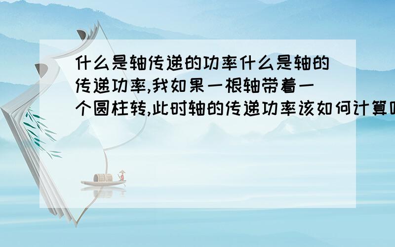 什么是轴传递的功率什么是轴的传递功率,我如果一根轴带着一个圆柱转,此时轴的传递功率该如何计算呢请教?