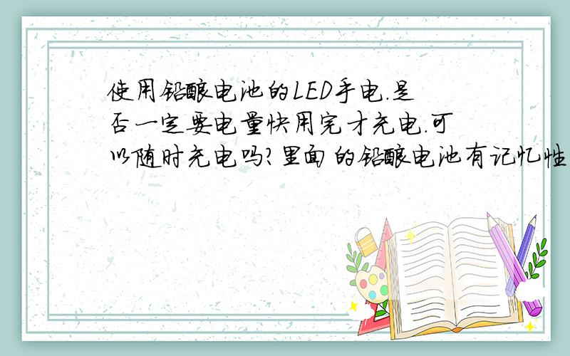 使用铅酸电池的LED手电.是否一定要电量快用完才充电.可以随时充电吗?里面的铅酸电池有记忆性吗.如果电量没用完就充.是否容量会越来越小.可以随时充电吗另外.充电LED手电的充电指示灯是