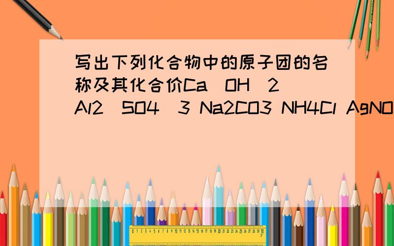 写出下列化合物中的原子团的名称及其化合价Ca(OH)2 Al2(SO4)3 Na2CO3 NH4Cl AgNO3 KClO3