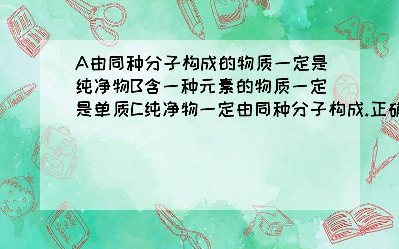 A由同种分子构成的物质一定是纯净物B含一种元素的物质一定是单质C纯净物一定由同种分子构成.正确的是?