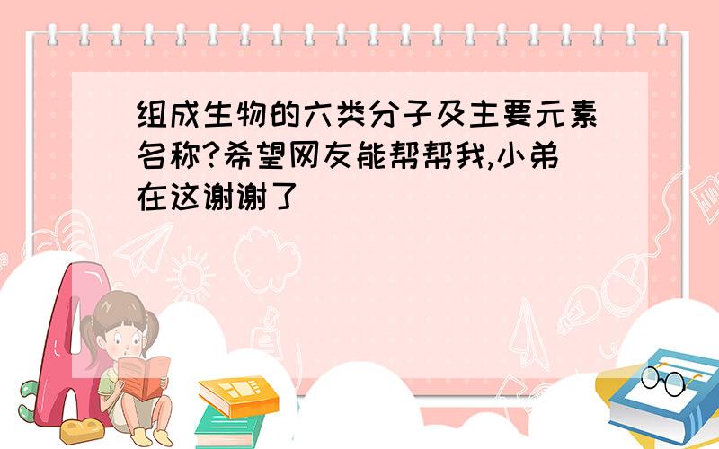 组成生物的六类分子及主要元素名称?希望网友能帮帮我,小弟在这谢谢了