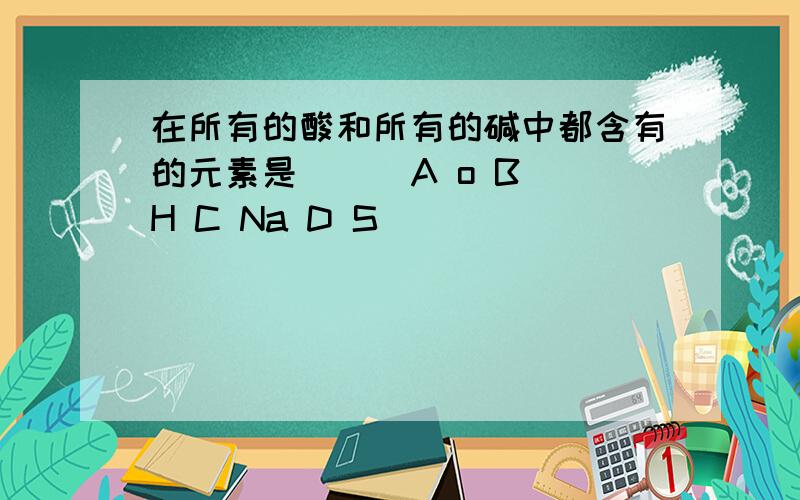 在所有的酸和所有的碱中都含有的元素是（ ） A o B H C Na D S