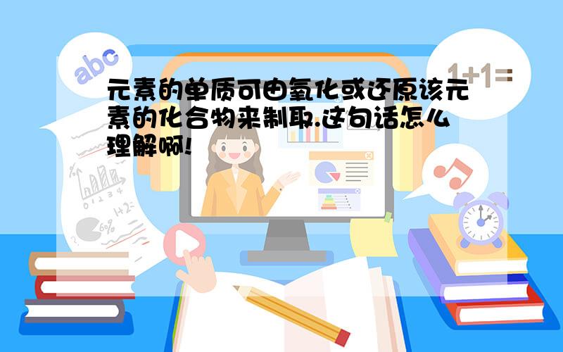 元素的单质可由氧化或还原该元素的化合物来制取.这句话怎么理解啊!