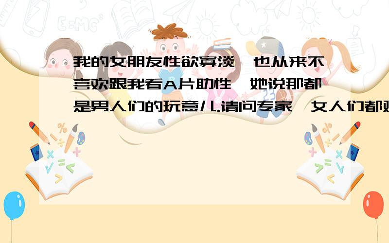 我的女朋友性欲寡淡,也从来不喜欢跟我看A片助性,她说那都是男人们的玩意儿.请问专家,女人们都对情色片没兴趣吗?女人究竟喜欢什么样的A片?