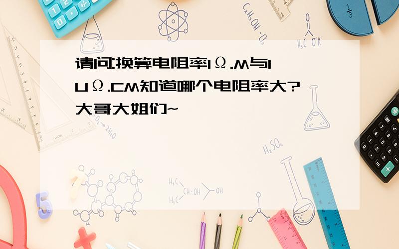 请问:换算电阻率1Ω.M与1UΩ.CM知道哪个电阻率大?大哥大姐们~