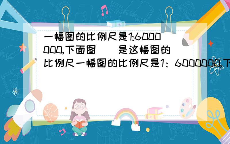 一幅图的比例尺是1:6000000,下面图()是这幅图的比例尺一幅图的比例尺是1：6000000,下面图()是这幅图的比例尺