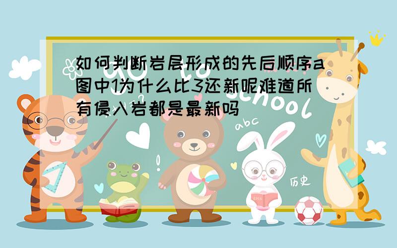 如何判断岩层形成的先后顺序a图中1为什么比3还新呢难道所有侵入岩都是最新吗