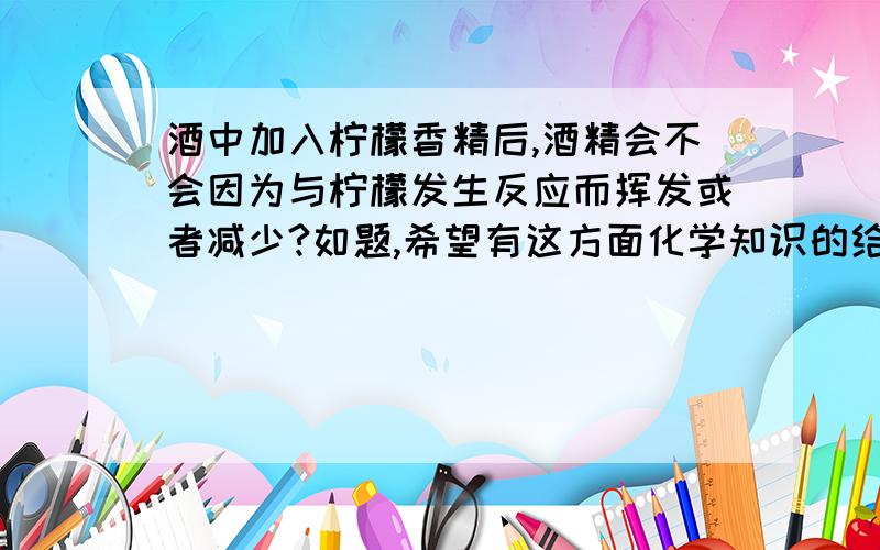 酒中加入柠檬香精后,酒精会不会因为与柠檬发生反应而挥发或者减少?如题,希望有这方面化学知识的给予准确的解答.